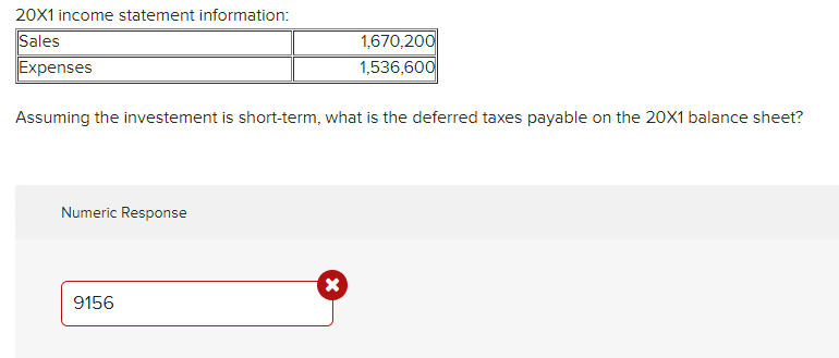 20X1 income statement information:
Sales
Expenses
1,670,200
1,536,600
Assuming the investement is short-term, what is the deferred taxes payable on the 20X1 balance sheet?
Numeric Response
9156
