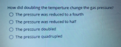 How did doubling the temperture change the gas pressure?
O The pressure was reduced to a fourth
O The pressure was reduced to half
O The pressure doubled
O The pressure quadrupled
