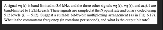 A signal m (t) is band-limited to 3.6 kHz, and the three other signals m2(t), m3(t), and m4(t) are
band-limited to 1.2 kHz each. These signals are sampled at the Nyquist rate and binary coded using
512 levels (L = 512). Suggest a suitable bit-by-bit multiplexing arrangement (as in Fig. 6.12).
What is the commutator frequency (in rotations per second), and what is the output bit rate?
