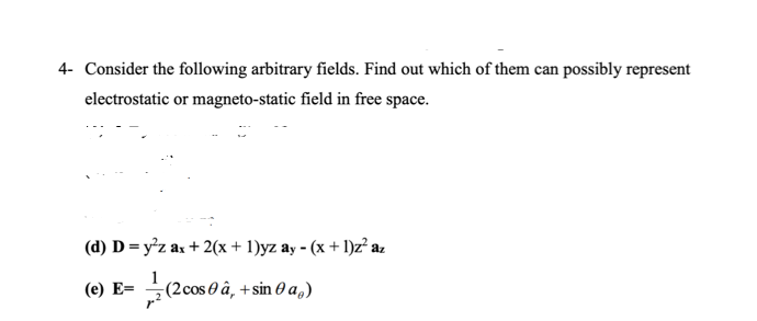 4- Consider the following arbitrary fields. Find out which of them can possibly represent
electrostatic or magneto-static field in free space.
(d) D = y²z ax + 2(x + 1)yz ay - (x + 1)z az
(e) E= ÷(2cos 0 â, + sin 0 a,)
