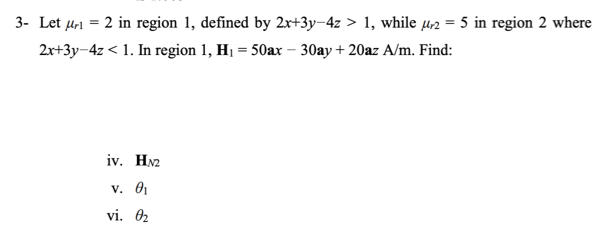 3- Let µr1 = 2 in region 1, defined by 2x+3y-4z > 1, while µ2 = 5 in region 2 where
2r+3y-4z < 1. In region 1, H1 = 50ax – 30ay+20az A/m. Find:
iv. HN2
v. 01
vi. 2
