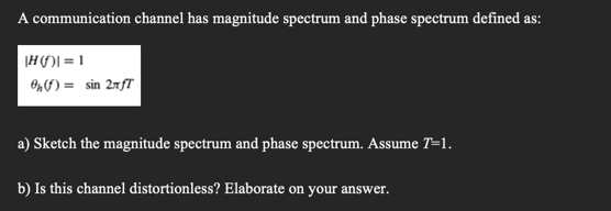 A communication channel has magnitude spectrum and phase spectrum defined as:
|H)] = 1
Onf) = sin 2nfT
a) Sketch the magnitude spectrum and phase spectrum. Assume T=1.
b) Is this channel distortionless? Elaborate on your answer.
