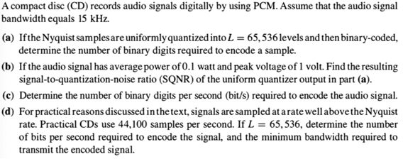 A compact disc (CD) records audio signals digitally by using PCM. Assume that the audio signal
bandwidth equals 15 kHz.
(a) Ifthe Nyquist samples are uniformly quantized into L = 65,536levels and then binary-coded,
determine the number of binary digits required to encode a sample.
(b) If the audio signal has average power of 0.1 watt and peak voltage of 1 volt. Find the resulting
signal-to-quantization-noise ratio (SQNR) of the uniform quantizer output in part (a).
(c) Determine the number of binary digits per second (bit/s) required to encode the audio signal.
(d) For practical reasons discussed in the text, signals are sampled at a rate well abovethe Nyquist
rate. Practical CDs use 44,100 samples per second. If L = 65, 536, determine the number
of bits per second required to encode the signal, and the minimum bandwidth required to
transmit the encoded signal.
