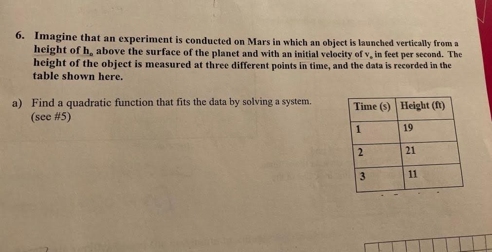 6. Imagine that an experiment is conducted on Mars in which an object is launched vertically from a
height of h, above the surface of the planet and with an initial velocity of v, in feet per second. The
height of the object is measured at three different points in time, and the data is recorded in the
table shown here.
a) Find a quadratic function that fits the data by solving a system.
(see #5)
Time (s) Height (ft)
1
2
3
19
21
11