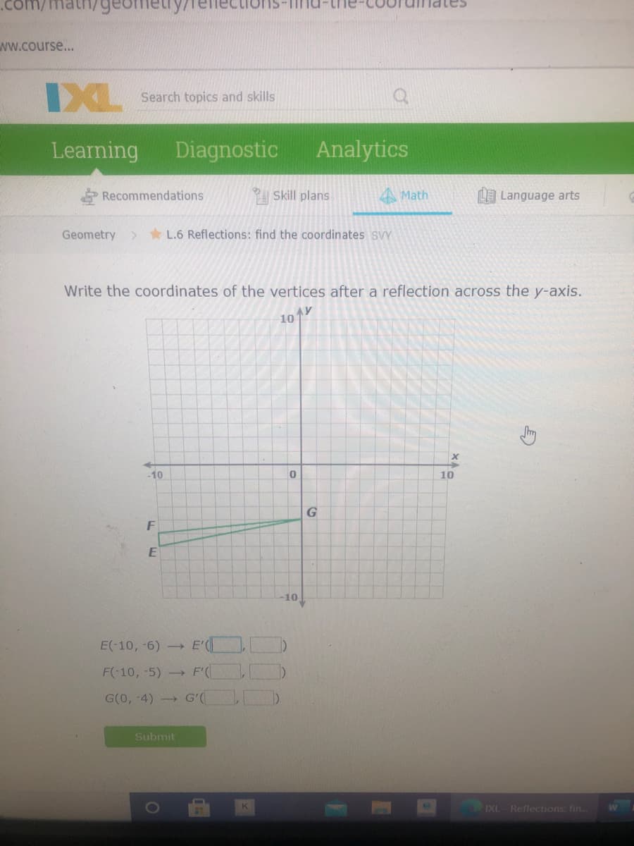 ind-t
ww.course...
DXL
Search topics and skills
Learning
Diagnostic
Analytics
Recommendations
P Skill plans
A Math
L Language arts
Geometry
> * L.6 Reflections: find the coordinates SVY
Write the coordinates of the vertices after a reflection across the y-axis.
10
-10
10
F
10
E(-10, -6) E' D
F(-10, -5)- F(
G(0, -4) G'(
Submit
IXI
Reflections: fin.
