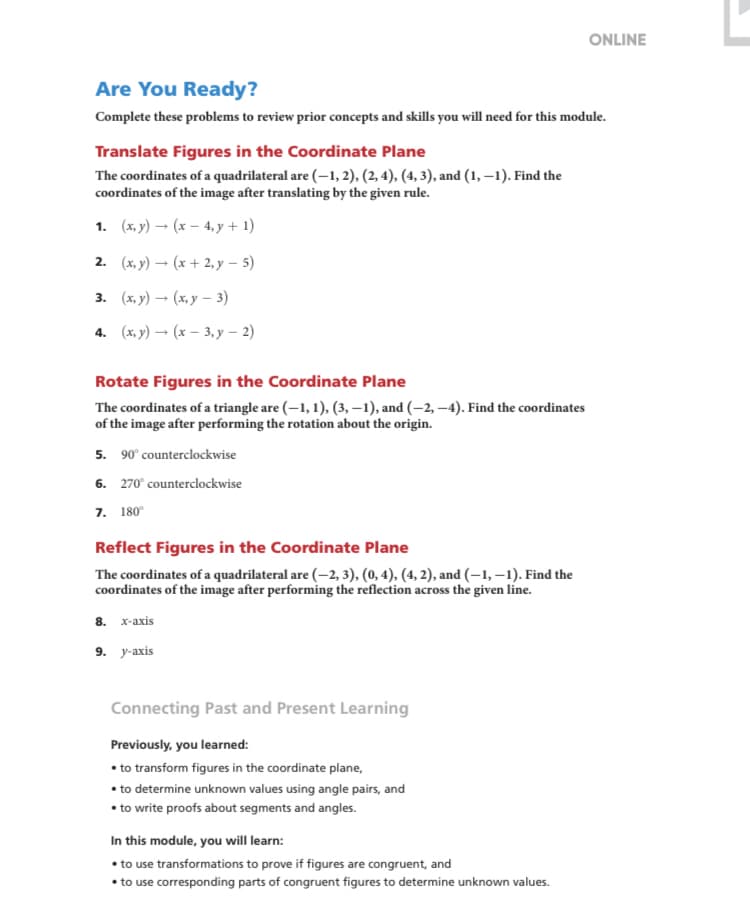 ONLINE
Are You Ready?
Complete these problems to review prior concepts and skills you will need for this module.
Translate Figures in the Coordinate Plane
The coordinates of a quadrilateral are (–1, 2), (2, 4), (4, 3), and (1, –1). Find the
coordinates of the image after translating by the given rule.
1. (x, y) – (x – 4, y + 1)
2. (х,у) — (х + 2,у — 5)
3. (ху) — (х,у — 3)
4. (x, y) → (x – 3, y – 2)
Rotate Figures in the Coordinate Plane
The coordinates of a triangle are (–1, 1), (3, –1), and (–2, –4). Find the coordinates
of the image after performing the rotation about the origin.
5. 90° counterclockwise
6. 270° counterclockwise
7. 180°
Reflect Figures in the Coordinate Plane
The coordinates of a quadrilateral are (–2, 3), (0, 4), (4, 2), and (–1, –1). Find the
coordinates of the image after performing the reflection across the given line.
8. х-аxis
9. у-ахis
Connecting Past and Present Learning
Previously, you learned:
• to transform figures in the coordinate plane,
• to determine unknown values using angle pairs, and
• to write proofs about segments and angles.
In this module, you will learn:
• to use transformations to prove if figures are congruent, and
• to use corresponding parts of congruent figures to determine unknown values.
