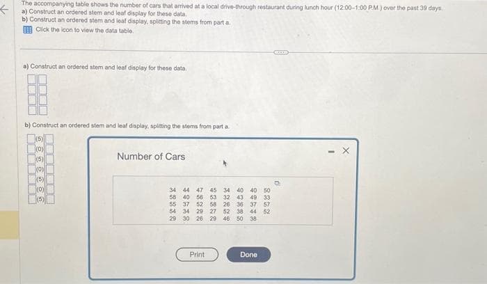 <
The accompanying table shows the number of cars that arrived at a local drive-through restaurant during lunch hour (12:00-1:00 PM.) over the past 39 days
a) Construct an ordered stem and leaf display for these data.
b) Construct an ordered stem and leaf display, splitting the stems from part a.
Click the icon to view the data table.
a) Construct an ordered stem and leaf display for these data.
b) Construct an ordered stem and leaf display, splitting the stems from part a
(5)
(0)
THE
(5)
(0)
(5)
(0)
(5)
Number of Cars
50
34 44 47 45 34 40 40
58 40 56 53
55 37 52 58 26
32 43 49 33
36 37 57
54 34 29 27 52 38 44 52
29 30 26 29 46 50 38
Print
Done