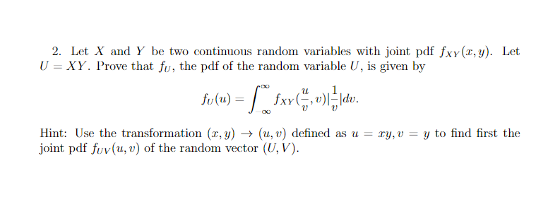 2. Let X and Y be two continuous random variables with joint pdf fxy(x, y). Let
U = XY. Prove that fu, the pdf of the random variable U, is given by
fv(u) = £xx (, v)| ² | dv.
=[#
Hint: Use the transformation (x, y) → (u, v) defined as u = xy, v = y to find first the
joint pdf fuv(u, v) of the random vector (U, V).