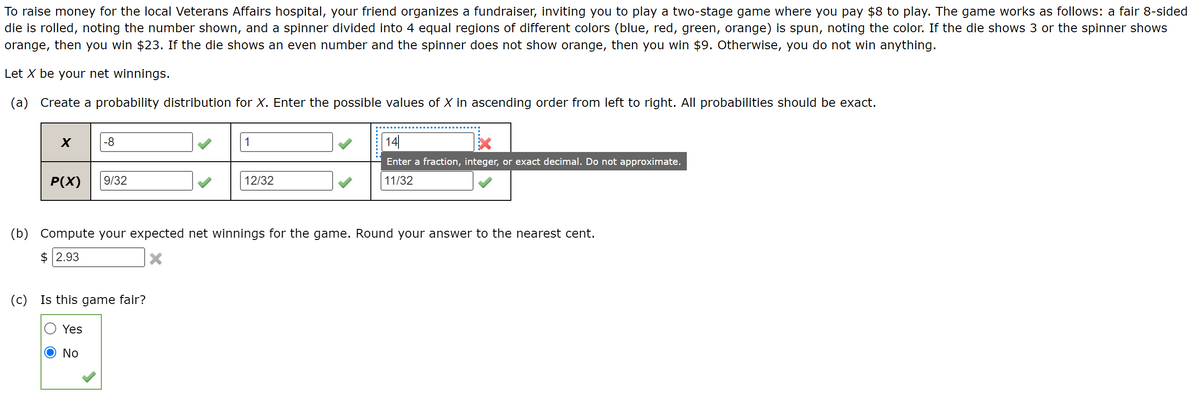 To raise money for the local Veterans Affairs hospital, your friend organizes a fundraiser, inviting you to play a two-stage game where you pay $8 to play. The game works as follows: a fair 8-sided
die is rolled, noting the number shown, and a spinner divided into 4 equal regions of different colors (blue, red, green, orange) is spun, noting the color. If the die shows 3 or the spinner shows
orange, then you win $23. If the die shows an even number and the spinner does not show orange, then you win $9. Otherwise, you do not win anything.
Let X be your net winnings.
(a) Create a probability distribution for X. Enter the possible values of X in ascending order from left to right. All probabilities should be exact.
X
P(X)
-8
9/32
Yes
No
(c) Is this game fair?
1
12/32
(b) Compute your expected net winnings for the game. Round your answer to the nearest cent.
$2.93
14
Enter a fraction, integer, or exact decimal. Do not approximate.
11/32