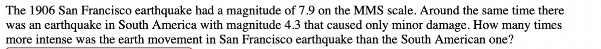 The 1906 San Francisco earthquake had a magnitude of 7.9 on the MMS scale. Around the same time there
was an earthquake in South America with magnitude 4.3 that caused only minor damage. How many times
more intense was the earth movement in San Francisco earthquake than the South American one?
