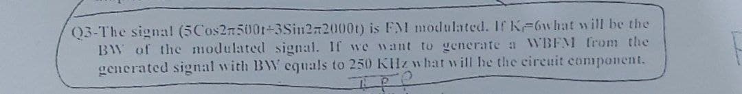 Q3-The signal (5Cos2n500t-3Sin272000t) is FM modulated. If K-6w hat will be the
BW of the modulatedl signal. If we want to generate a WBFM from the
generated signal with BW equals to 250 KHz what will he the cireuit component.
