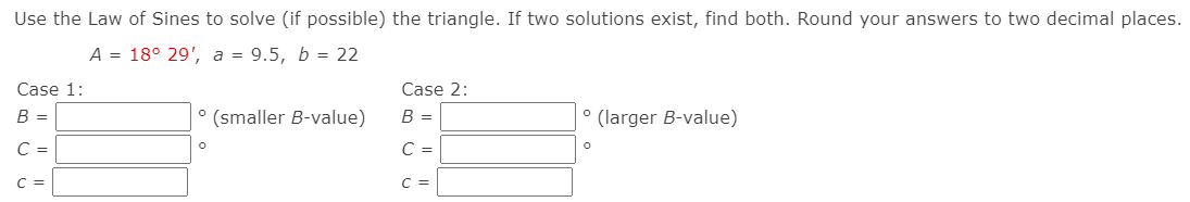 Use the Law of Sines to solve (if possible) the triangle. If two solutions exist, find both. Round your answers to two decimal places.
A = 18° 29', a = 9.5, b = 22
Case 1:
Case 2:
B =
(smaller B-value)
B =
(larger B-value)
C =
C =
C =
