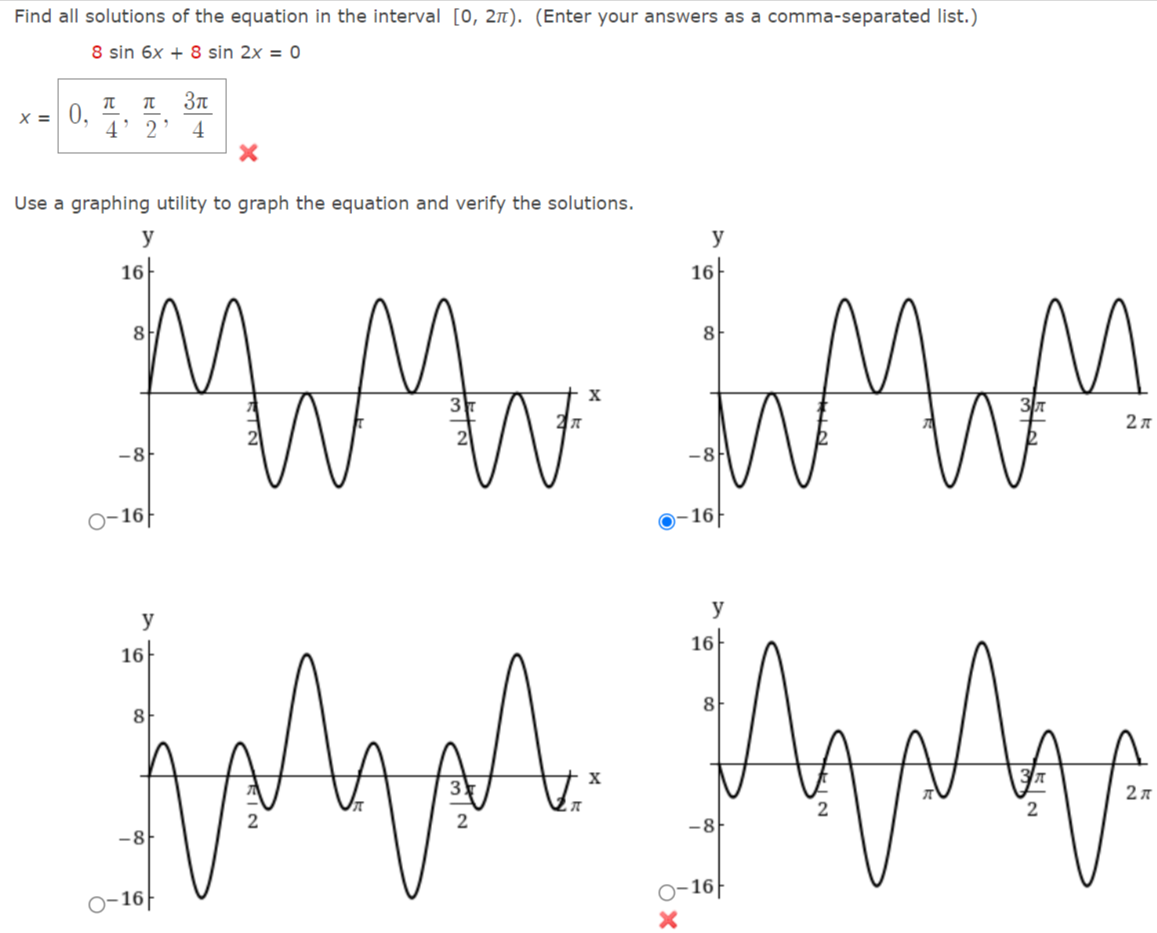 Find all solutions of the equation in the interval [0, 2n). (Enter your answers as a comma-separated list.)
8 sin 6x + 8 sin 2x = 0
3n
X =
4' 2' 4
Use a graphing utility to graph the equation and verify the solutions.
y
y
16
16
8.
8
-8
-8
0-16|
16
y
y
16
16
A.
8
8
2л
-8
-8
-16|
o-16|
