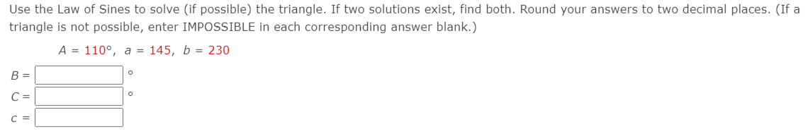 Use the Law of Sines to solve (if possible) the triangle. If two solutions exist, find both. Round your answers to two decimal places. (If a
triangle is not possible, enter IMPOSSIBLE in each corresponding answer blank.)
A = 110°, a = 145, b = 230
B =
C =
