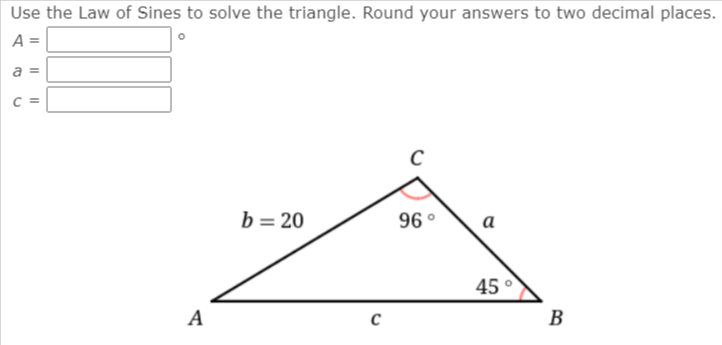 Use the Law of Sines to solve the triangle. Round your answers to two decimal places.
A =
b= 20
96 °
а
45 °
A
B
I I|
