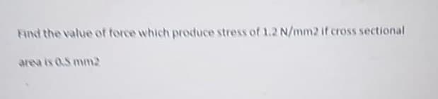 Find the value of force which produce stress of 1.2 N/mm2 if cross sectional
area is 0.5 mm2