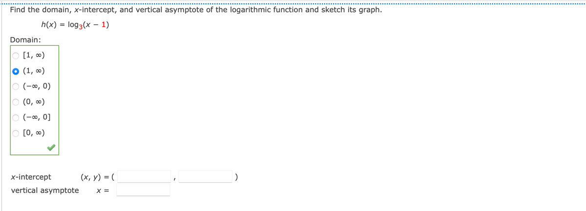 Find the domain, x-intercept, and vertical asymptote of the logarithmic function and sketch its graph.
h(x) = log3(x – 1)
Domain:
[1, 0)
(1, ∞)
(-0, 0)
(0, 0)
(-0, 0]
[0, ∞)
x-intercept
(x, y) = (
vertical asymptote
X =
