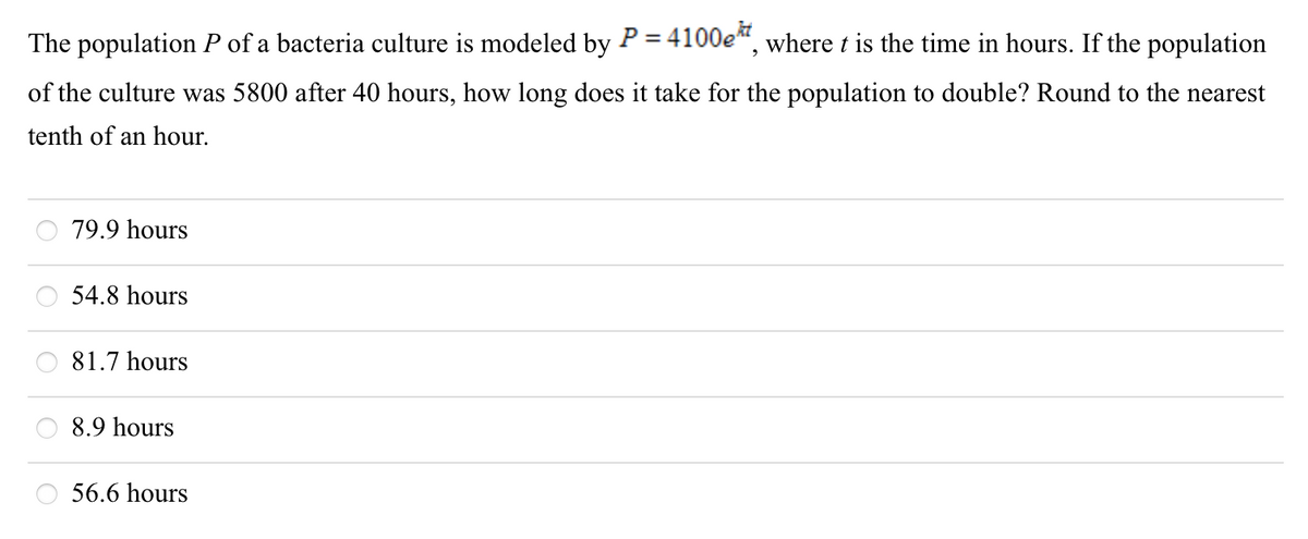 The population P of a bacteria culture is modeled by P = 4100e“, where t is the time in hours. If the population
%3D
of the culture was 5800 after 40 hours, how long does it take for the population to double? Round to the nearest
tenth of an hour.
79.9 hours
54.8 hours
81.7 hours
8.9 hours
56.6 hours
