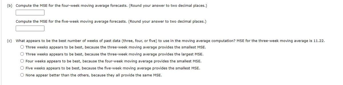 ### Moving Average Forecast Computation

#### (b) Compute the MSE for the four-week and five-week moving average forecasts.

- **Compute the MSE for the four-week moving average forecasts.**
  (Round your answer to two decimal places.)
  - [Input box for MSE value]
  
- **Compute the MSE for the five-week moving average forecasts.**
  (Round your answer to two decimal places.)
  - [Input box for MSE value]

#### (c) Analysis of the Best Number of Weeks for Moving Average Computation

**What appears to be the best number of weeks of past data (three, four, or five) to use in the moving average computation?**

- **MSE for the three-week moving average is 11.22.**

- Options:
  1. **Three weeks appears to be the best, because the three-week moving average provides the smallest MSE.**
     - [Radio button]
  2. **Three weeks appears to be the best, because the three-week moving average provides the largest MSE.**
     - [Radio button]
  3. **Four weeks appears to be the best, because the four-week moving average provides the smallest MSE.**
     - [Radio button]
  4. **Five weeks appears to be the best, because the five-week moving average provides the smallest MSE.**
     - [Radio button]
  5. **None appear better than the others, because they all provide the same MSE.**
     - [Radio button]