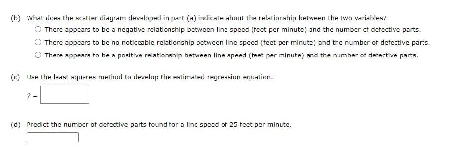 (b) What does the scatter diagram developed in part (a) indicate about the relationship between the two variables?
O There appears to be a negative relationship between line speed (feet per minute) and the number of defective parts.
There appears to be no noticeable relationship between line speed (feet per minute) and the number of defective parts.
There appears to be a positive relationship between line speed (feet per minute) and the number of defective parts.
(c) Use the least squares method to develop the estimated regression equation.
ŷ =
(d) Predict the number of defective parts found for a line speed of 25 feet per minute.