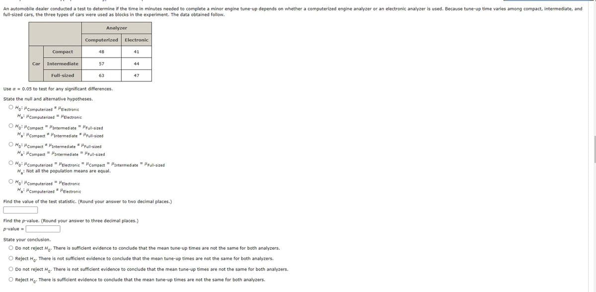 ### Determining the Effectiveness of Engine Analyzers on Tune-up Times

An automobile dealer conducted a test to determine if the time in minutes needed to complete a minor engine tune-up depends on whether a computerized engine analyzer or an electronic analyzer is used. To account for variability in tune-up times among different types of cars, the experiment included compact, intermediate, and full-sized cars. The observed data is summarized in the table below:

#### Tune-up Times (in minutes)

| Car Type       | Computerized Analyzer | Electronic Analyzer |
|----------------|------------------------|----------------------|
| Compact        | 48                     | 41                   |
| Intermediate   | 57                     | 44                   |
| Full-sized     | 63                     | 47                   |

The significance level for testing any significant differences is set to α = 0.05.

#### Hypotheses for Testing
State the null and alternative hypotheses:

1. **Hypothesis 1 (H₀):** The mean tune-up times are the same for both analyzers.
   \[
   H_0: \mu_{\text{Computerized}} = \mu_{\text{Electronic}}
   \]
   
   **Alternative Hypothesis 1 (H₃):** The mean tune-up times are different for each analyzer.
   \[
   H_3: \mu_{\text{Computerized}} \neq \mu_{\text{Electronic}}
   \]

2. **Hypothesis 2 (H₀):** The mean tune-up times are the same for compact, intermediate, and full-sized cars.
   \[
   H_0: \mu_{\text{Compact}} = \mu_{\text{Intermediate}} = \mu_{\text{Full-sized}}
   \]
   
   **Alternative Hypothesis 2 (H₃):** The mean tune-up times are not the same for compact, intermediate, and full-sized cars.
   \[
   H_3: \mu_{\text{Compact}} \neq \mu_{\text{Intermediate}} \neq \mu_{\text{Full-sized}}
   \]

3. **Hypothesis 3 (H₀):** All population means are equal.
   \[
   H_0: \mu_{\text{Computerized}} = \mu_{\text{Electronic}} = \mu_{\text{Compact}} = \mu_{\text{Intermediate}} = \mu_{\text{Full-sized}}
   \]
   
  