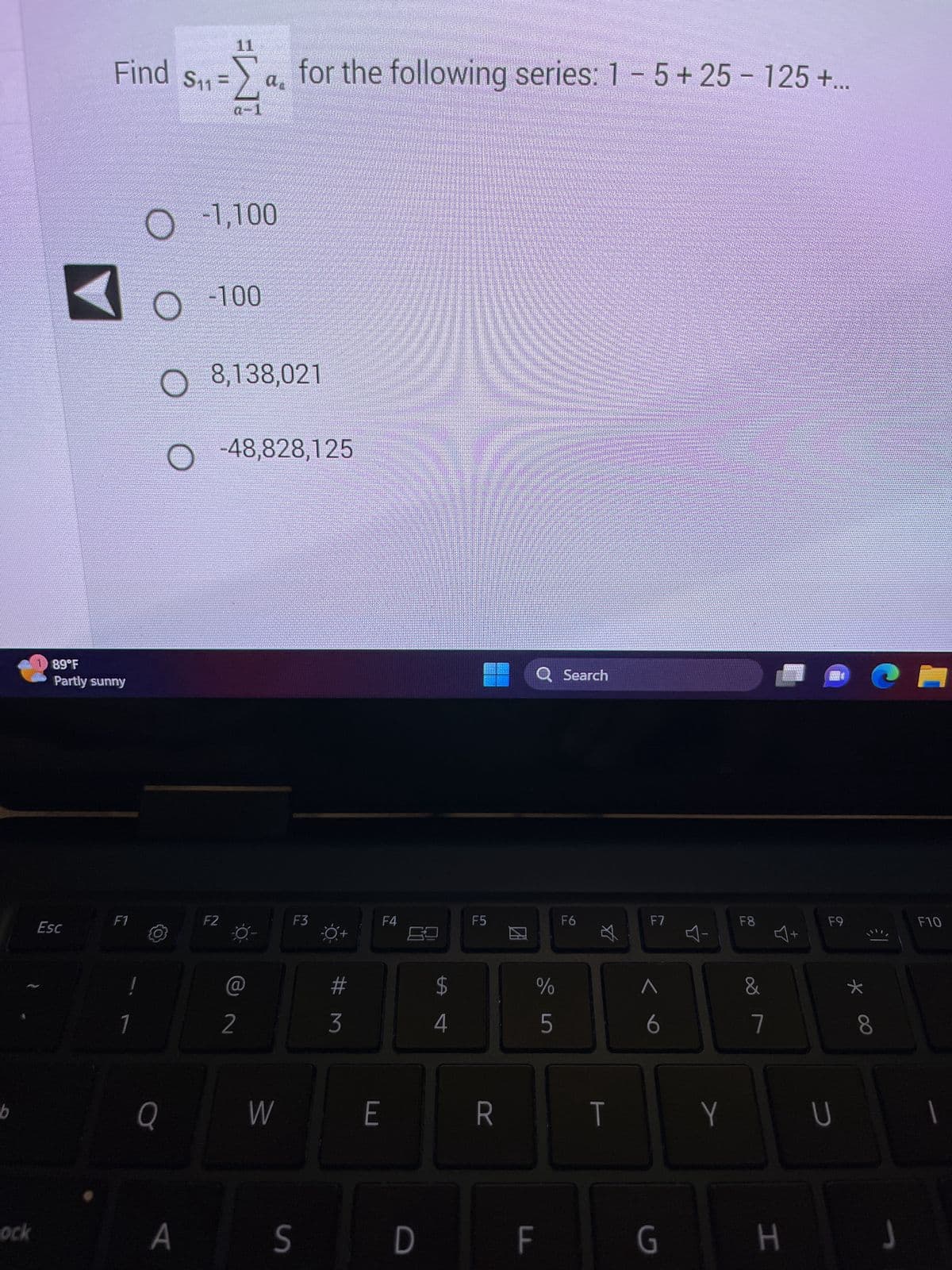 b
ock
1 89°F
Partly sunny
Esc
Find S₁1=
F1
!
1
S1₁ = 2
a-1
Q
A
-1,100
-100
O
O 8,138,021
O -48,828,125
F2
a for the following series: 1 - 5+25 - 125+...
@
2
W
F3
S
#M
3
E
F4
D
LA
$
4
F5
R
DA
Q Search
%
do in
F
5
F6
$
T
F7
A
6
G
Y
F8
&
7
H
+
RAM
F9
c
*
8
J
F10
|