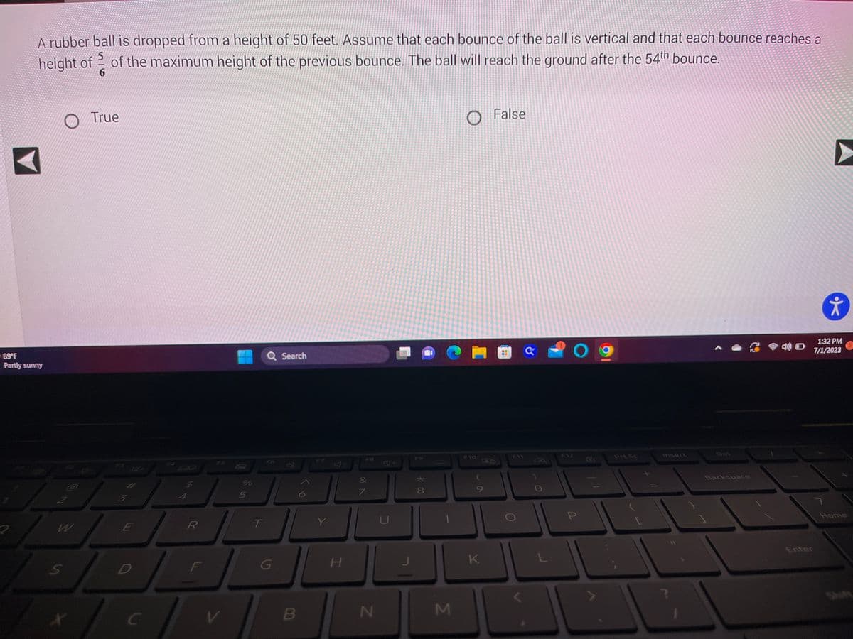 A rubber ball is dropped from a height of 50 feet. Assume that each bounce of the ball is vertical and that each bounce reaches a
height of of the maximum height of the previous bounce. The ball will reach the ground after the 54th bounce.
6
89°F
Partly sunny
2
O True
2
X
*
بنا
E
D
C
R
F
V
%
5
Q Search
IL
T
G
B
Y
H
F8
&
7
N
U
* co
M
F10
K
False
Ba
GO
F11
Prt Sc
Insert
Backspace
Enter
➤
*
1:32 PM
7/1/2023
Home