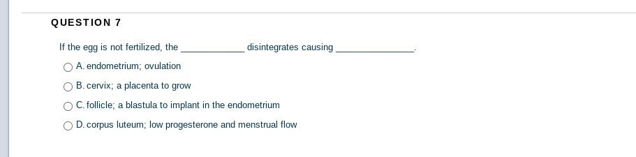 QUESTION 7
If the egg is not fertilized, the
O A. endometrium; ovulation
disintegrates causing
B. cervix; a placenta to grow
C. follicle; a blastula to implant in the endometrium
D. corpus luteum; low progesterone and menstrual flow
