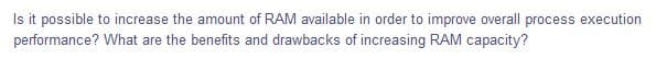 Is it possible to increase the amount of RAM available in order to improve overall process execution
performance? What are the benefits and drawbacks of increasing RAM capacity?
