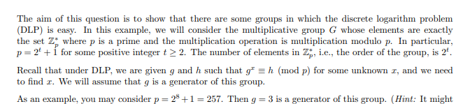 The aim of this question is to show that there are some groups in which the discrete logarithm problem
(DLP) is easy. In this example, we will consider the multiplicative group G whose elements are exactly
the set Z where p is a prime and the multiplication operation is multiplication modulo p. In particular,
p = 2t + 1 for some positive integer t > 2. The number of elements in Z, i.e., the order of the group, is 2t.
Recall that under DLP, we are given g and h such that g = h (mod p) for some unknown x, and we need
to find z. We will assume that g is a generator of this group.
As an example, you may consider p = 28 +1 = 257. Then g = 3 is a generator of this group. (Hint: It might