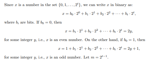 Since z is a number in the set {0, 1,..., 2}, we can write z in binary as:
x=bo 20 + b₁-2¹ + b₂ 2²+... + b₂ -2¹,
where b; are bits. If bo= 0, then
x=b₁-2¹ + b₂-2² + + b₁-2¹ = 2y,
for some integer y, i.e., z is an even number. On the other hand, if bo = 1, then
z = 1+ b₁-2¹ + b₂ · 2²+.... + b 2 = 2y + 1,
= 2t-1.
for some integer y, i.e., z is an odd number. Let m =