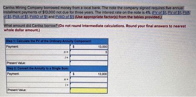 Canliss Mining Company borrowed money from a local bank. The note the company signed requires five annual
installment payments of $13,000 not due for three years. The interest rate on the note is 4%. (FV of $1, PV of $1, FVA
of $1, PVA of $1, EVAD of $1 and PVAD of $1) (Use appropriate factor(s) from the tables provided.)
What amount did Canliss borrow? (Do not round intermediate calculations. Round your final answers to nearest
whole dollar amount.)
Step 1: Calculate the PV of the Ordinary Annulty Component:
Payment:
13,000
Present Value:
Step 2: Convert the Annulty to a Single Sum:
Payment:
2$
13,000
n3D
Present Value:
