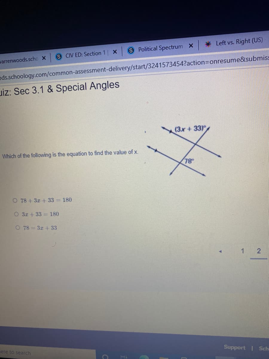 * Left vs. Right (US)
S Political Spectrum X
S IV ED: Section 1
varrenwoods.scho X
ods.schoology.com/common-assessment-delivery/start/3241573454?action3Donresume&submiss
uiz: Sec 3.1 & Special Angles
(3x +33)
Which of the following is the equation to find the value of x.
78
O 78+3z + 33 = 180
O 3z + 33 = 180
O 78 = 3z + 33
4.
ere to search
Support | Sch-
