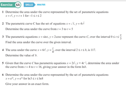 Exercise 6A SKILLS ANALYSIS
I Determine the area under the curve represented by the set of parametric equations
x=P, y=+1 for -IsIs2
2 The parametric curve C has the set of equations x = v7, y = 4ri
Determine the area under the curve from = 3 to t = 5
3 The parametric equations x = sint, y = 2cost represent the curve C, over the interval 0 s1s
Find the area under the curve over the given interval.
4 The area under the curve x = 6r", y = , over the interval 2 5 15 b, is 117.
Determine the value of b.
5 Given that the curve C has parametric equations x = 2r}, y = 4r"}, determine the area under
the curve from i- 4 to t= 16, giving your answer in the form Inb.
6 Determine the area under the curve represented by the set of parametric equations
x= e", y= e for In3 sIs In8
Give your answer in an exact form.
