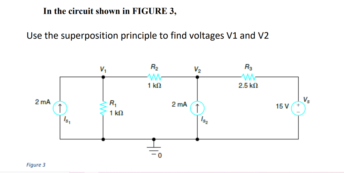 In the circuit shown in FIGURE 3,
Use the superposition principle to find voltages V1 and V2
R3
R2
V2
V,
2.5 kn
1 kN
Vs
15 V
R,
2 mA
2 mA
↑
Is,
1 kN
\sz
Figure 3
