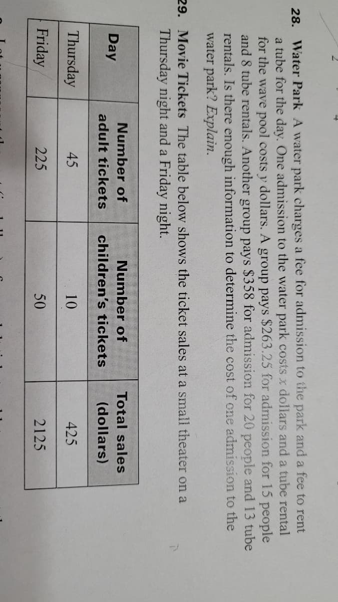 28. Water Park A water park charges a fee for admission to the park and a fee to rent
a tube for the day. One admission to the water park costs x dollars and a tube rental
for the wave pool costs y dollars. A group pays $263.25 for admission for 15 people
and 8 tube rentals. Another group pays $358 for admission for 20 people and 13 tube
rentals. Is there enough information to determine the cost of one admission to the
water park? Explain.
29. Movie Tickets The table below shows the ticket sales at a small theater on a
Thursday night and a Friday night.
Number of
Number of
Total sales
Day
adult tickets
children's tickets
(dollars)
Thursday
45
10
425
Friday
225
50
2125
