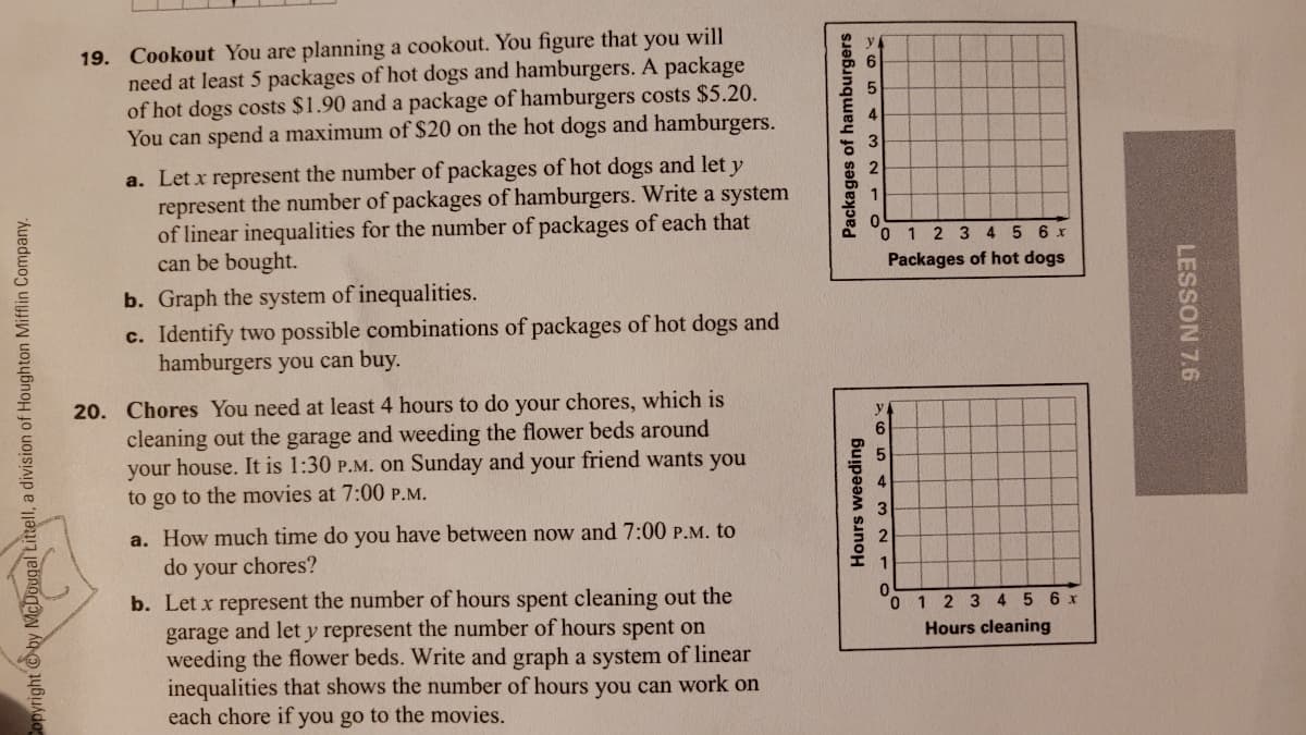 19. Cookout You are planning a cookout. You figure that you will
need at least 5 packages of hot dogs and hamburgers. A package
of hot dogs costs $1.90 and a package of hamburgers costs $5.20.
You can spend a maximum of $20 on the hot dogs and hamburgers.
4
a. Let x represent the number of packages of hot dogs and let y
represent the number of packages of hamburgers. Write a system
of linear inequalities for the number of packages of each that
can be bought.
0 1 2 3 4 5 6 x
Packages of hot dogs
b. Graph the system of inequalities.
c. Identify two possible combinations of packages of hot dogs and
hamburgers you can buy.
20. Chores You need at least 4 hours to do your chores, which is
cleaning out the garage and weeding the flower beds around
your house. It is 1:30 P.M. Oon Sunday and your friend wants you
to go to the movies at 7:00 P.M.
a. How much time do you have between now and 7:00 P.M. to
do your
chores?
b. Let x represent the number of hours spent cleaning out the
garage and lety represent the number of hours spent on
weeding the flower beds. Write and graph a system of linear
inequalities that shows the number of hours you can work on
each chore if you go to the movies.
1 2 3 4 5 6 x
Hours cleaning
yright by McDougal Littell, a division of Houghton Mifflin Company.
Hours weeding
Packages of hamburgers
LESSON 7.6
