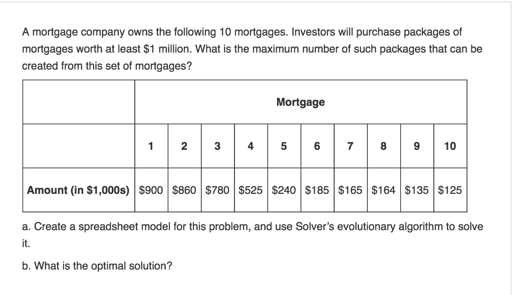 A mortgage company owns the following 10 mortgages. Investors will purchase packages of
mortgages worth at least $1 million. What is the maximum number of such packages that can be
created from this set of mortgages?
1
2
3
Mortgage
7
8
10
Amount (in $1,000s) $900 $860 $780 $525 $240 $185 $165 $164 $135 $125
a. Create a spreadsheet model for this problem, and use Solver's evolutionary algorithm to solve
it.
b. What is the optimal solution?