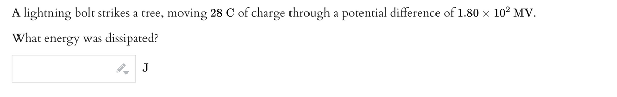 A lightning bolt strikes a tree, moving 28 C of charge through a potential difference of 1.80 × 10² MV.
What energy was dissipated?
J