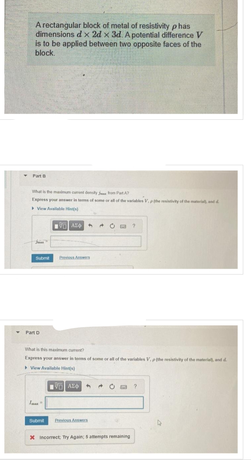 Y
A rectangular block of metal of resistivity phas
dimensions d x 2d x 3d. A potential difference V
is to be applied between two opposite faces of the
block.
Part B
What is the maximum current density Jax from Part A?
Express your answer in terms of some or all of the variables V. p (the resistivity of the material), and d.
View Available Hint(s)
jmax
Submit
Part D
Imax =
IVE
15] ΑΣΦΑΛΟ
Submit
Previous Answers
What is this maximum current?
Express your answer in terms of some or all of the variables V, p (the resistivity of the material), and d.
View Available Hint(s)
VE ΑΣΦ
Previous Answers
?
X Incorrect; Try Again; 5 attempts remaining
?