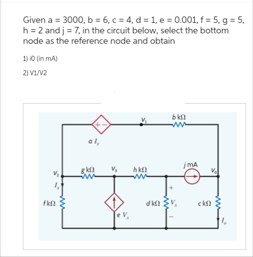 Given a = 3000, b = 6, c = 4, d = 1, e = 0.001, f = 5, g = 5,
h = 2 and j = 7, in the circuit below, select the bottom
node as the reference node and obtain
1) i0 (in mA)
2) V1/V2
V₂
fΚΩ
αι,
g ΚΩ
V3
h ΚΩ
bΚΩ
ακο εν
jmA
ΣΚΩ
1