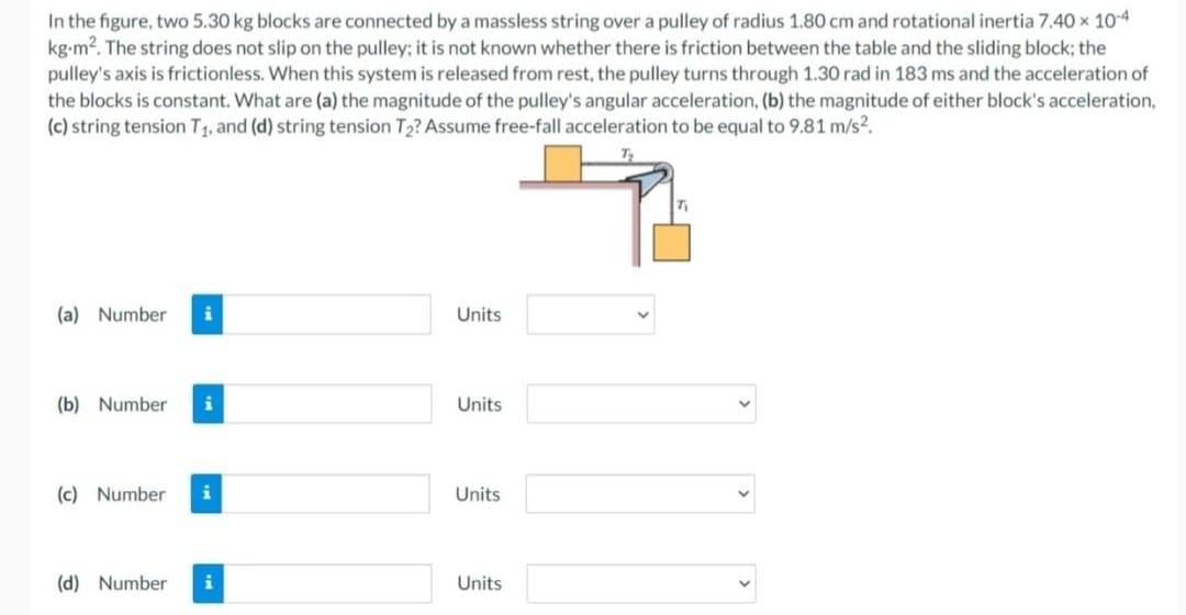 In the figure, two 5.30 kg blocks are connected by a massless string over a pulley of radius 1.80 cm and rotational inertia 7.40 × 10-4
kg-m². The string does not slip on the pulley; it is not known whether there is friction between the table and the sliding block; the
pulley's axis is frictionless. When this system is released from rest, the pulley turns through 1.30 rad in 183 ms and the acceleration of
the blocks is constant. What are (a) the magnitude of the pulley's angular acceleration, (b) the magnitude of either block's acceleration,
(c) string tension T₁, and (d) string tension T₂? Assume free-fall acceleration to be equal to 9.81 m/s².
(a) Number i
(b) Number i
(c) Number i
(d) Number i
Units
Units
Units
Units
7₁