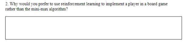 2. Why would you prefer to use reinforcement learning to implement a player in a board game
rather than the mini-max algorithm?