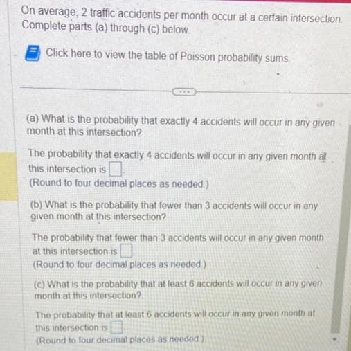 On average, 2 traffic accidents per month occur at a certain intersection.
Complete parts (a) through (c) below.
Click here to view the table of Poisson probability sums.
www.
(a) What is the probability that exactly 4 accidents will occur in any given
month at this intersection?
The probability that exactly 4 accidents will occur in any given month at
this intersection is
(Round to four decimal places as needed.)
(b) What is the probability that fewer than 3 accidents will occur in any
given month at this intersection?
The probability that fewer than 3 accidents will occur in any given month
at this intersection is
(Round to four decimal places as needed.)
(c) What is the probability that at least 6 accidents will occur in any given
month at this intersection?
The probability that at least 6 accidents will occur in any given month at
this intersection is
(Round to four decimal places as needed)