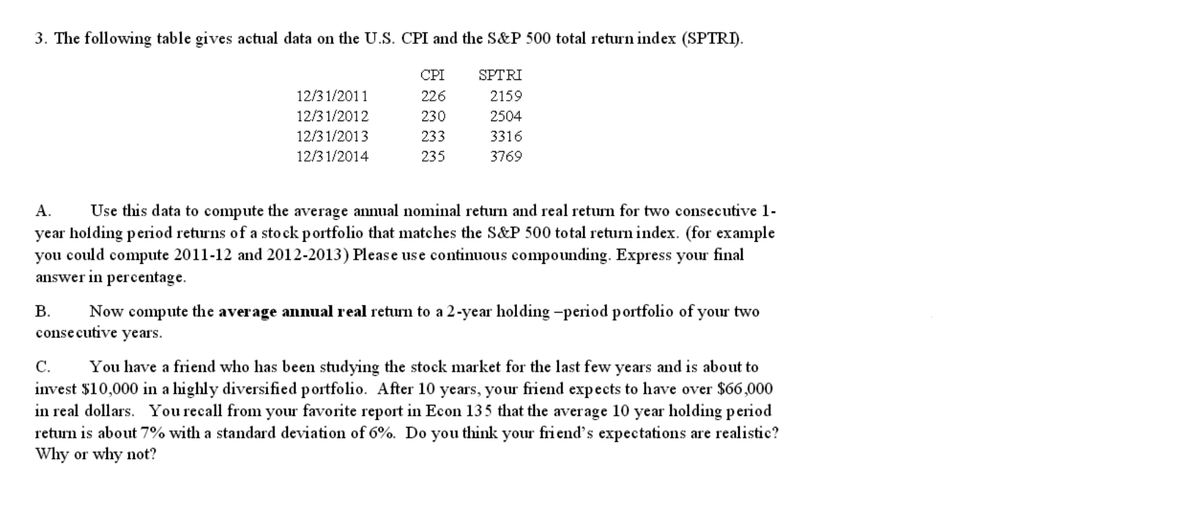 3. The following table gives actual data on the U.S. CPI and the S&P 500 total return index (SPTRI).
CPI
SPTRI
12/3 1/2011
226
2159
12/3 1/2012
230
2504
12/3 1/2013
233
3316
12/3 1/2014
235
3769
А.
Use this data to compute the average annual nominal return and real return for two consecutive 1-
year holding period returns of a sto ck portfolio that matches the S&P 500 total return index. (for example
you could compute 2011-12 and 2012-2013) Please use continuous compounding. Express your final
answer in percentage.
В.
Now compute the average annual real return to a 2-year holding -period portfolio of your two
consecutive years.
С.
You have a friend who has been studying the stock market for the last few years and is about to
invest $10,000 in a highly diversified portfolio. After 10 years, your friend expects to have over $66,000
in real dollars. You recall from your favorite report in Econ 135 that the average 10 year holding period
return is about 7% with a standard deviation of 6%. Do you think your fri end's expectations are realistic?
Why or why not?
