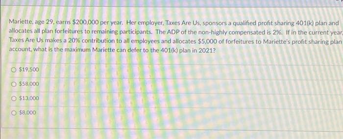 Mariette, age 29, earns $200,000 per year. Her employer, Taxes Are Us, sponsors a qualified profit sharing 401(k) plan and
allocates all plan forfeitures to remaining participants. The ADP of the non-highly compensated is 2%. If in the current year,
Taxes Are Us makes a 20% contribution to all employees and allocates $5,000 of forfeitures to Mariette's profit sharing plan
account, what is the maximum Mariette can defer to the 401(k) plan in 2021?
O $19,500
O $58,000
$13,000
$8,000
