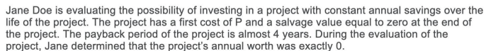 Jane Doe is evaluating the possibility of investing in a project with constant annual savings over the
life of the project. The project has a first cost of P and a salvage value equal to zero at the end of
the project. The payback period of the project is almost 4 years. During the evaluation of the
project, Jane determined that the project's annual worth was exactly 0.
