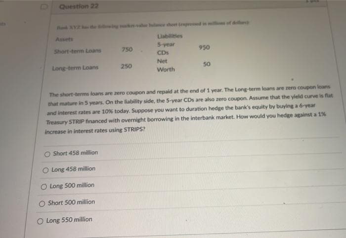 Do
Question 22
Rank XYZ ha the illwg kvie hlance sheet tenpeed
s of doll
Assets
Liabilities
5-year
Short-term Loans
750
950
CDs
Net
Long-term Loans
250
50
Worth
The short-tems loans are zero coupon and repaid at the end of 1 year. The Long-term loans are zero coupon loans
that mature in 5 years. On the liability side, the 5-year CDs are also zero coupon. Assume that the yield curve is flat
and interest rates are 10% today. Suppose you want to duration hedge the bank's equity by buying a 6-year
Treasury STRIP financed with overnight borrowing in the interbank market. How would you hedge against a 1%
increase in interest rates using STRIPS?
O Short 458 million
O Long 458 million
O Long 500 million
O Short 500 million
O Long 550 million
