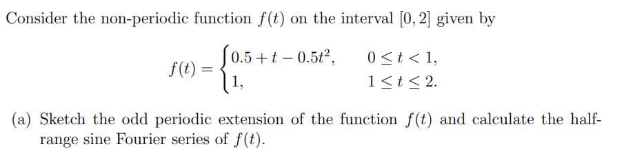 Consider the non-periodic function f(t) on the interval [0, 2] given by
0.5 + t - 0.5t²,
1,
f(t) =
0 < t < 1,
1 ≤ t ≤ 2.
(a) Sketch the odd periodic extension of the function f(t) and calculate the half-
range sine Fourier series of f(t).