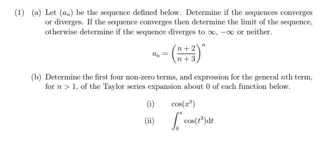 (1) (a) Let (an) be the sequence defined below. Determine if the sequences converges
or diverges. If the sequence converges then determine the limit of the sequence,
otherwise determine if the sequence diverges to oo, -00 or neither.
n+2
n+3
an =
(b) Determine the first four non-zero terms, and expression for the general nth term,
for n> 1, of the Taylor series expansion about 0 of each function below.
(i)
cos(r*)
(ii)
cos(t)dt
